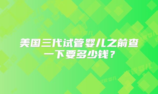 美国三代试管婴儿之前查一下要多少钱?