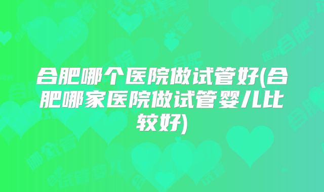 合肥哪个医院做试管好(合肥哪家医院做试管婴儿比较好)
