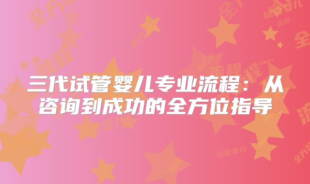 三代试管婴儿专业流程:从咨询到成功的全方位指导