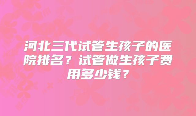 河北三代试管生孩子的医院排名?试管做生孩子费用多少钱?