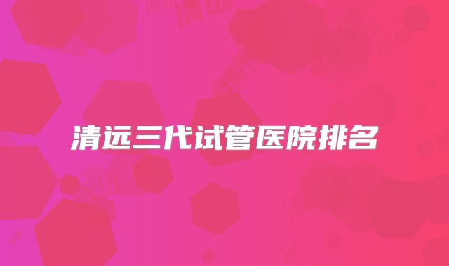 清远三代试管医院排名