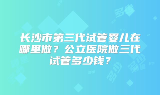 长沙市第三代试管婴儿在哪里做?公立医院做三代试管多少钱?