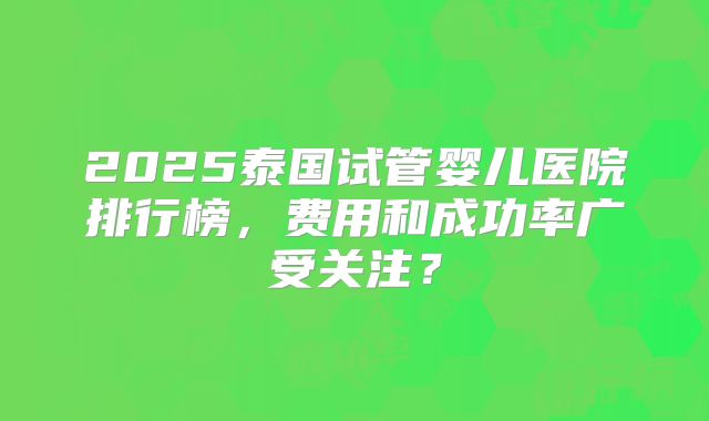 2025泰国试管婴儿医院排行榜,费用和成功率广受关注?