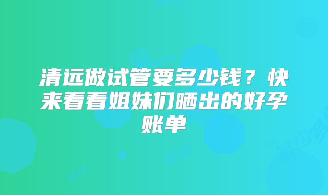 清远做试管要多少钱?快来看看姐妹们晒出的好孕账单