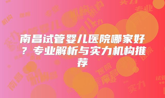 南昌试管婴儿医院哪家好？专业解析与实力机构推荐