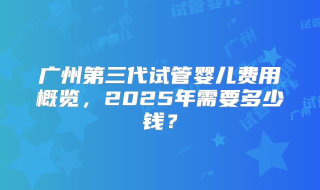 广州第三代试管婴儿费用概览，2025年需要多少钱？