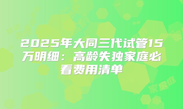 2025年大同三代试管15万明细:高龄失独家庭必看费用清单