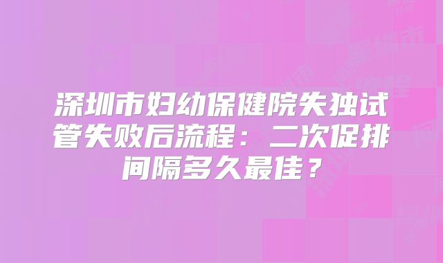 深圳市妇幼保健院失独试管失败后流程：二次促排间隔多久最佳？