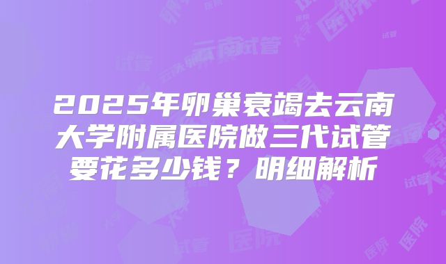 2025年卵巢衰竭去云南大学附属医院做三代试管要花多少钱？明细解析