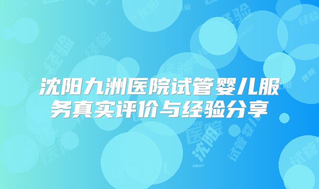 沈阳九洲医院试管婴儿服务真实评价与经验分享