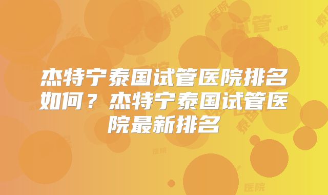 杰特宁泰国试管医院排名如何?杰特宁泰国试管医院最新排名