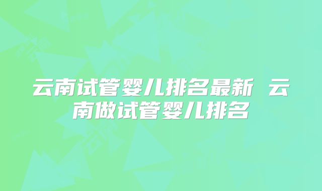 云南试管婴儿排名最新 云南做试管婴儿排名