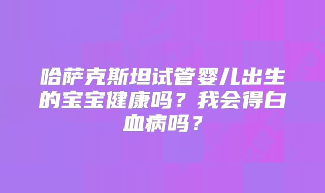 哈萨克斯坦试管婴儿出生的宝宝健康吗?我会得白血病吗?
