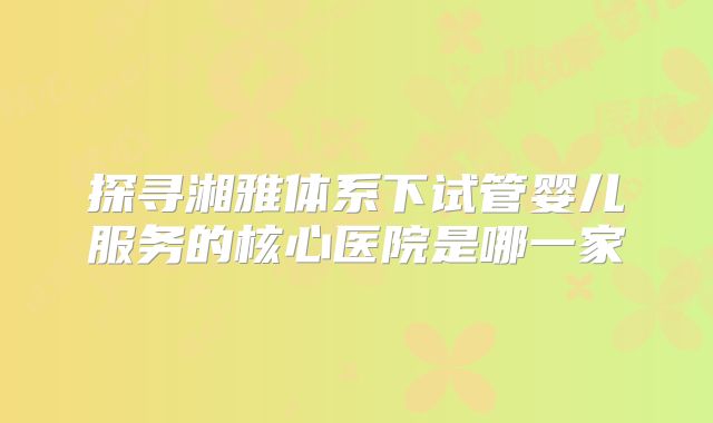 探寻湘雅体系下试管婴儿服务的核心医院是哪一家