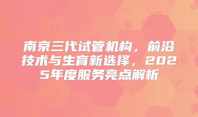 南京三代试管机构，前沿技术与生育新选择，2025年度服务亮点解析
