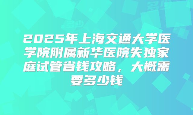 2025年上海交通大学医学院附属新华医院失独家庭试管省钱攻略，大概需要多少钱