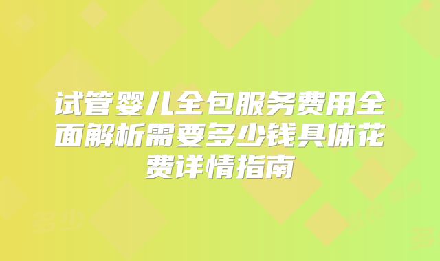 试管婴儿全包服务费用全面解析需要多少钱具体花费详情指南