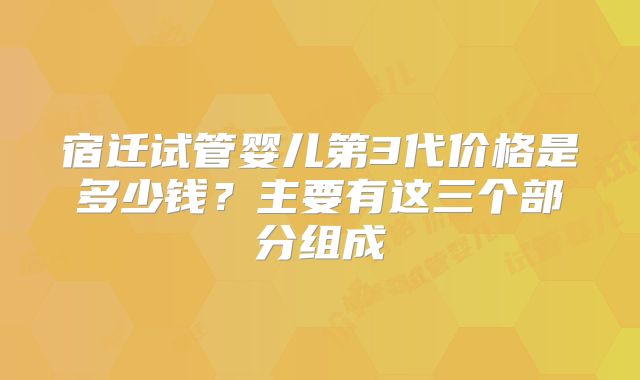 宿迁试管婴儿第3代价格是多少钱？主要有这三个部分组成