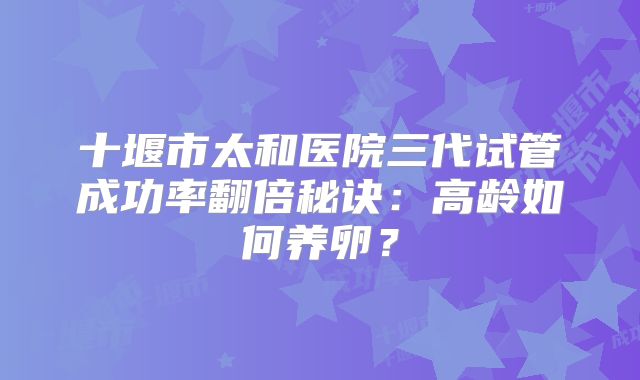 十堰市太和医院三代试管成功率翻倍秘诀：高龄如何养卵？