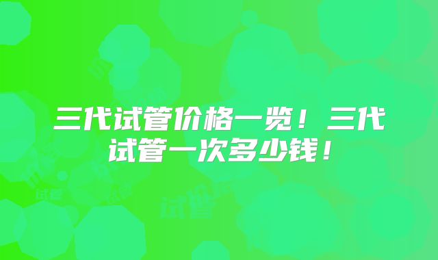 三代试管价格一览！三代试管一次多少钱！