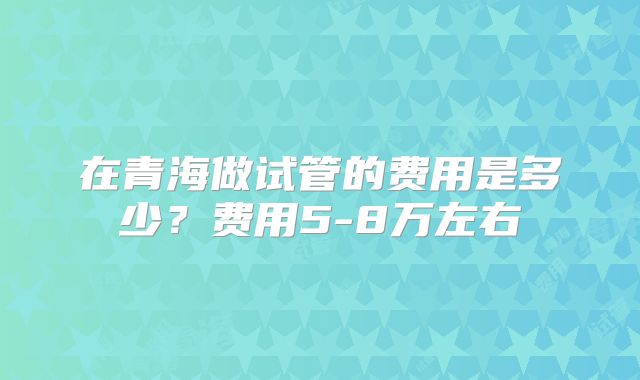 在青海做试管的费用是多少？费用5-8万左右