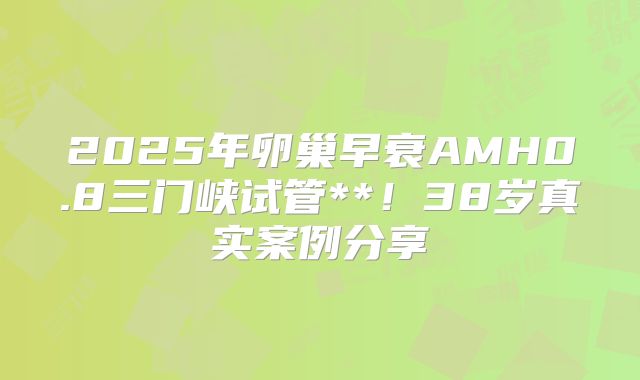 2025年卵巢早衰AMH0.8三门峡试管**!38岁真实案例分享