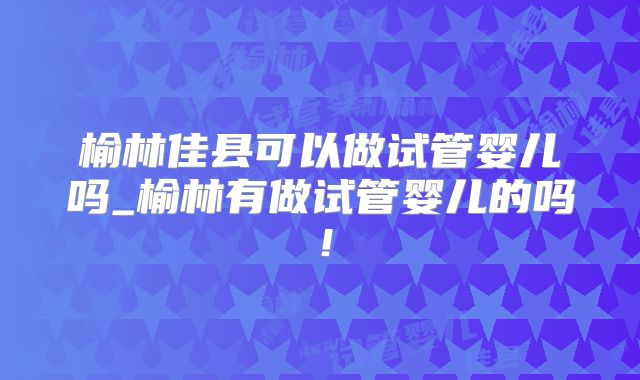 榆林佳县可以做试管婴儿吗_榆林有做试管婴儿的吗!