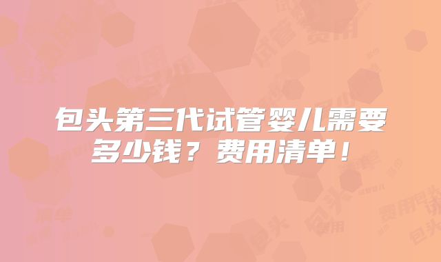 包头第三代试管婴儿需要多少钱？费用清单！