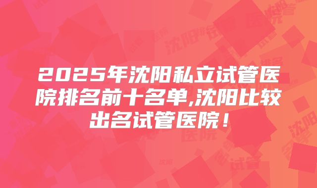 2025年沈阳私立试管医院排名前十名单,沈阳比较出名试管医院!