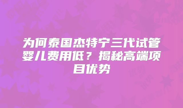 为何泰国杰特宁三代试管婴儿费用低？揭秘高端项目优势