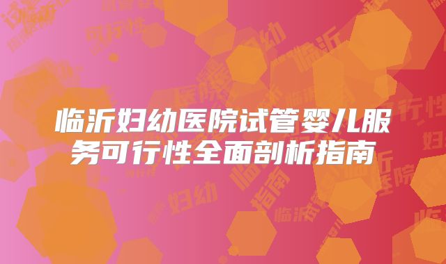 临沂妇幼医院试管婴儿服务可行性全面剖析指南