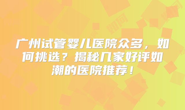 广州试管婴儿医院众多,如何挑选?揭秘几家好评如潮的医院推荐!