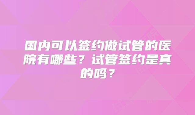 国内可以签约做试管的医院有哪些?试管签约是真的吗?