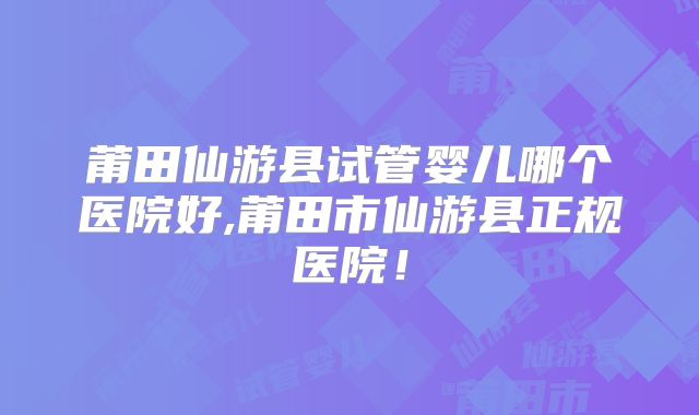 莆田仙游县试管婴儿哪个医院好,莆田市仙游县正规医院！