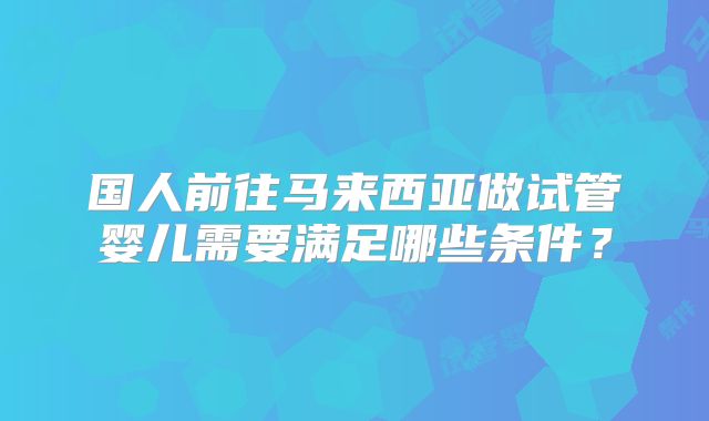 国人前往马来西亚做试管婴儿需要满足哪些条件?