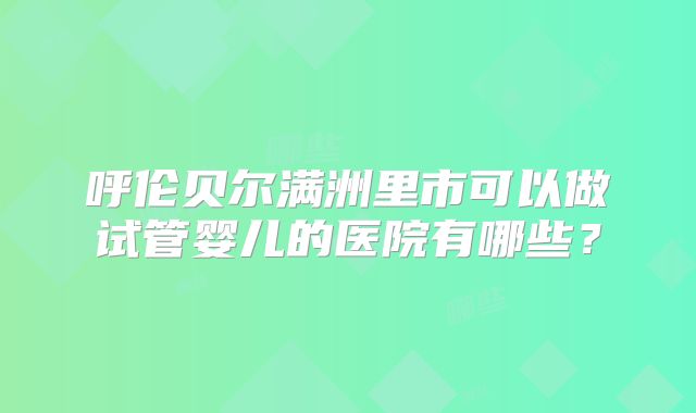 呼伦贝尔满洲里市可以做试管婴儿的医院有哪些?