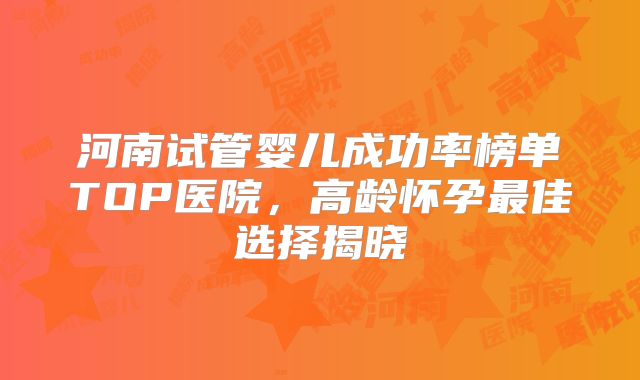 河南试管婴儿成功率榜单TOP医院,高龄怀孕最佳选择揭晓