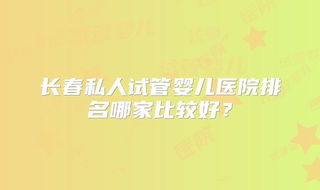 长春私人试管婴儿医院排名哪家比较好?