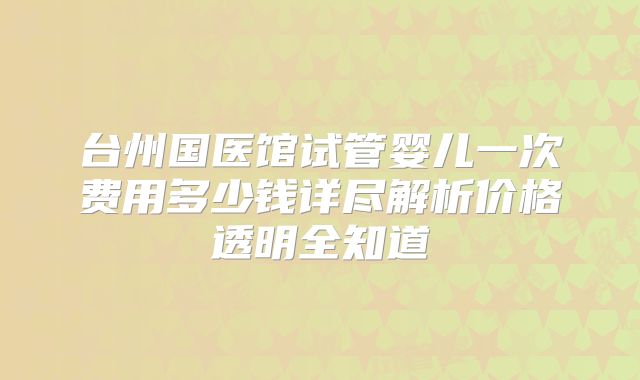 台州国医馆试管婴儿一次费用多少钱详尽解析价格透明全知道