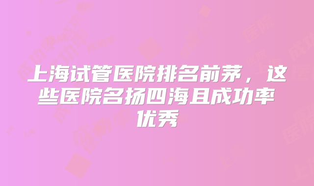 上海试管医院排名前茅,这些医院名扬四海且成功率优秀