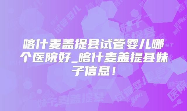 喀什麦盖提县试管婴儿哪个医院好_喀什麦盖提县妹子信息！