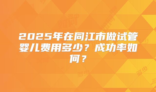2025年在同江市做试管婴儿费用多少？成功率如何？