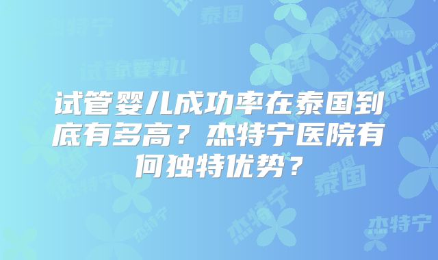 试管婴儿成功率在泰国到底有多高?杰特宁医院有何独特优势?
