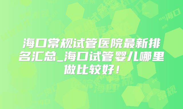 海口常规试管医院最新排名汇总_海口试管婴儿哪里做比较好!