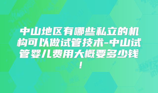 中山地区有哪些私立的机构可以做试管技术-中山试管婴儿费用大概要多少钱!