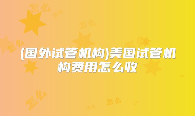 (国外试管机构)美国试管机构费用怎么收