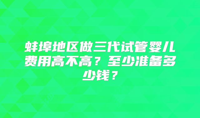 蚌埠地区做三代试管婴儿费用高不高?至少准备多少钱?