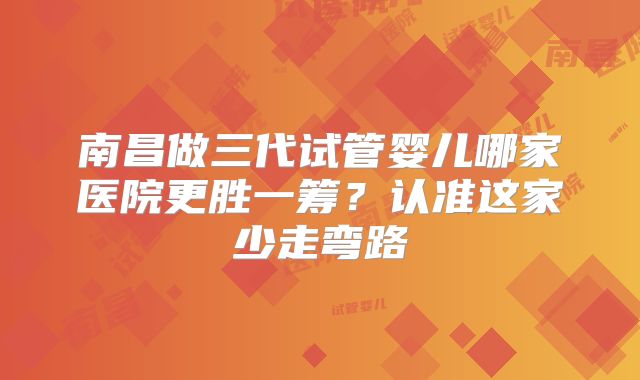 南昌做三代试管婴儿哪家医院更胜一筹?认准这家少走弯路