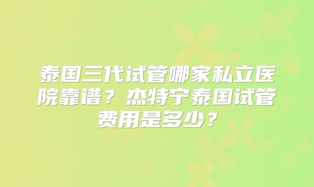 泰国三代试管哪家私立医院靠谱?杰特宁泰国试管费用是多少?