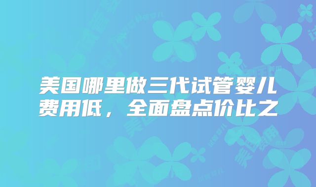 美国哪里做三代试管婴儿费用低,全面盘点价比之